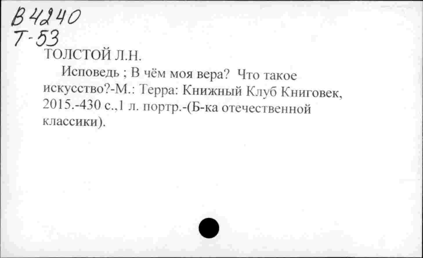 ﻿ВШЧО
7-53
толстой л.н.
Исповедь ; В чём моя вера? Что такое искусство?-М.: I ерра: Книжный Клуб Книговек, 2015.-430 с.,1 л. портр.-(Б-ка отечественной классики).